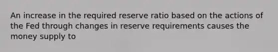 An increase in the required reserve ratio based on the actions of the Fed through changes in reserve requirements causes the money supply to