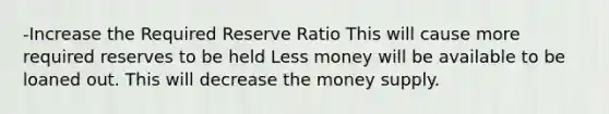 -Increase the Required Reserve Ratio This will cause more required reserves to be held Less money will be available to be loaned out. This will decrease the money supply.