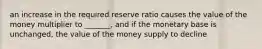 an increase in the required reserve ratio causes the value of the money multiplier to _______, and if the monetary base is unchanged, the value of the money supply to decline