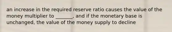 an increase in the required reserve ratio causes the value of the money multiplier to _______, and if the monetary base is unchanged, the value of the money supply to decline