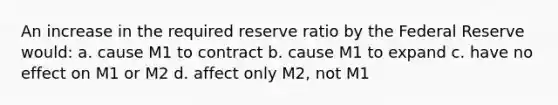 An increase in the required reserve ratio by the Federal Reserve would: a. cause M1 to contract b. cause M1 to expand c. have no effect on M1 or M2 d. affect only M2, not M1