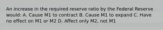 An increase in the required reserve ratio by the Federal Reserve would: A. Cause M1 to contract B. Cause M1 to expand C. Have no effect on M1 or M2 D. Affect only M2, not M1