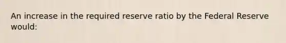 An increase in the required reserve ratio by the Federal Reserve would: