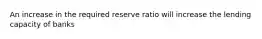 An increase in the required reserve ratio will increase the lending capacity of banks