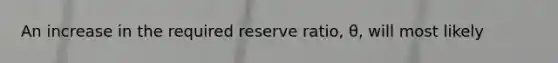 An increase in the required reserve ratio, θ, will most likely