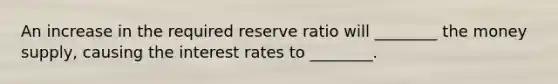 An increase in the required reserve ratio will ________ the money supply, causing the interest rates to ________.