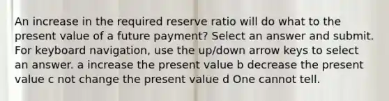 An increase in the required reserve ratio will do what to the present value of a future payment? Select an answer and submit. For keyboard navigation, use the up/down arrow keys to select an answer. a increase the present value b decrease the present value c not change the present value d One cannot tell.