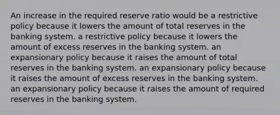 An increase in the required reserve ratio would be a restrictive policy because it lowers the amount of total reserves in the banking system. a restrictive policy because it lowers the amount of excess reserves in the banking system. an expansionary policy because it raises the amount of total reserves in the banking system. an expansionary policy because it raises the amount of excess reserves in the banking system. an expansionary policy because it raises the amount of required reserves in the banking system.