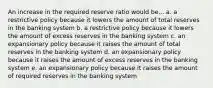 An increase in the required reserve ratio would be... a. a restrictive policy because it lowers the amount of total reserves in the banking system b. a restrictive policy because it lowers the amount of excess reserves in the banking system c. an expansionary policy because it raises the amount of total reserves in the banking system d. an expansionary policy because it raises the amount of excess reserves in the banking system e. an expansionary policy because it raises the amount of required reserves in the banking system