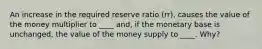 An increase in the required reserve ratio (rr), causes the value of the money multiplier to ____ and, if the monetary base is unchanged, the value of the money supply to ____. Why?