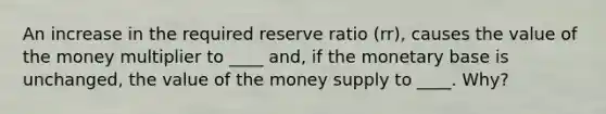 An increase in the required reserve ratio (rr), causes the value of the money multiplier to ____ and, if the monetary base is unchanged, the value of the money supply to ____. Why?