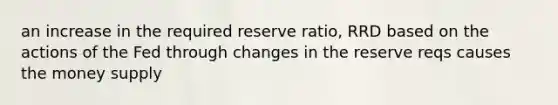 an increase in the required reserve ratio, RRD based on the actions of the Fed through changes in the reserve reqs causes the money supply