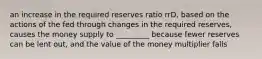 an increase in the required reserves ratio rrD, based on the actions of the fed through changes in the required reserves, causes the money supply to _________ because fewer reserves can be lent out, and the value of the money multiplier falls