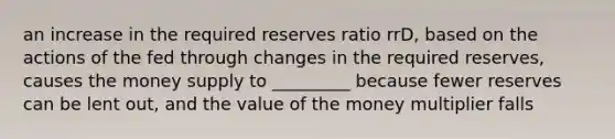 an increase in the required reserves ratio rrD, based on the actions of the fed through changes in the required reserves, causes the money supply to _________ because fewer reserves can be lent out, and the value of the money multiplier falls