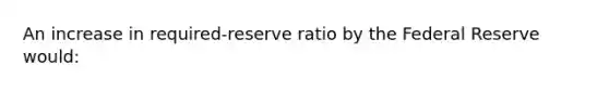 An increase in required-reserve ratio by the Federal Reserve would: