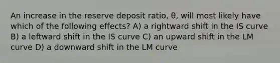 An increase in the reserve deposit ratio, θ, will most likely have which of the following effects? A) a rightward shift in the IS curve B) a leftward shift in the IS curve C) an upward shift in the LM curve D) a downward shift in the LM curve