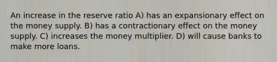 An increase in the reserve ratio A) has an expansionary effect on the money supply. B) has a contractionary effect on the money supply. C) increases the money multiplier. D) will cause banks to make more loans.