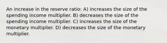 An increase in the reserve ratio: A) increases the size of the spending income multiplier. B) decreases the size of the spending income multiplier. C) increases the size of the monetary multiplier. D) decreases the size of the monetary multiplier.