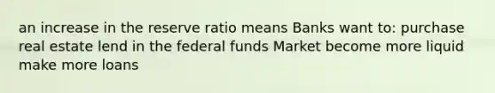 an increase in the reserve ratio means Banks want to: purchase real estate lend in the federal funds Market become more liquid make more loans