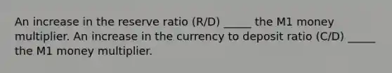 An increase in the reserve ratio (R/D) _____ the M1 money multiplier. An increase in the currency to deposit ratio (C/D) _____ the M1 money multiplier.