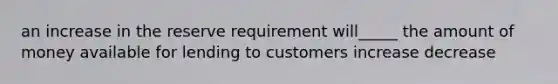 an increase in the reserve requirement will_____ the amount of money available for lending to customers increase decrease