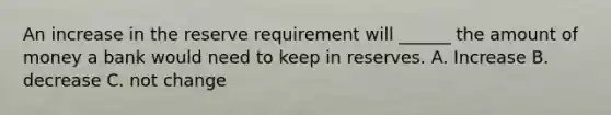 An increase in the reserve requirement will ______ the amount of money a bank would need to keep in reserves. A. Increase B. decrease C. not change