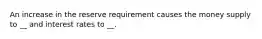 An increase in the reserve requirement causes the money supply to __ and interest rates to __.