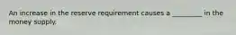 An increase in the reserve requirement causes a _________ in the money supply.