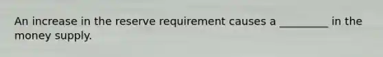 An increase in the reserve requirement causes a _________ in the money supply.