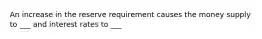 An increase in the reserve requirement causes the money supply to ___ and interest rates to ___