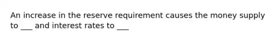 An increase in the reserve requirement causes the money supply to ___ and interest rates to ___