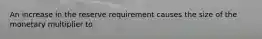 An increase in the reserve requirement causes the size of the monetary multiplier to