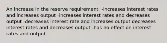 An increase in the reserve requirement: -increases interest rates and increases output -increases interest rates and decreases output -decreases interest rate and increases output decreases interest rates and decreases output -has no effect on interest rates and output