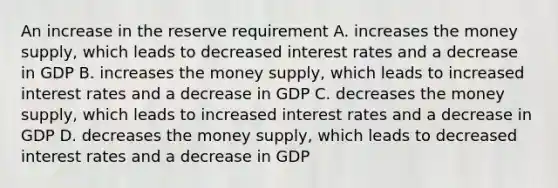 An increase in the reserve requirement A. increases the money supply, which leads to decreased interest rates and a decrease in GDP B. increases the money supply, which leads to increased interest rates and a decrease in GDP C. decreases the money supply, which leads to increased interest rates and a decrease in GDP D. decreases the money supply, which leads to decreased interest rates and a decrease in GDP