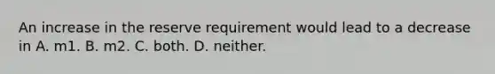 An increase in the reserve requirement would lead to a decrease in A. m1. B. m2. C. both. D. neither.