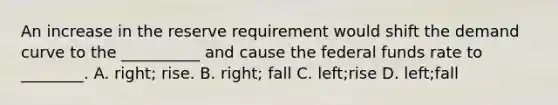 An increase in the reserve requirement would shift the demand curve to the​ __________ and cause the federal funds rate to​ ________. A. right; rise. B. right; fall C. left;rise D. left;fall