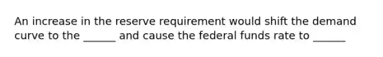 An increase in the reserve requirement would shift the demand curve to the ______ and cause the federal funds rate to ______