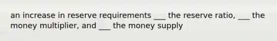 an increase in reserve requirements ___ the reserve ratio, ___ the money multiplier, and ___ the money supply