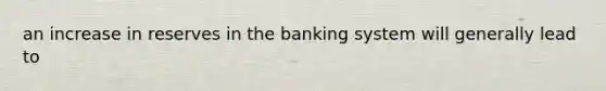 an increase in reserves in the banking system will generally lead to