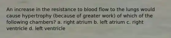 An increase in the resistance to blood flow to the lungs would cause hypertrophy (because of greater work) of which of the following chambers? a. right atrium b. left atrium c. right ventricle d. left ventricle