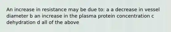 An increase in resistance may be due to: a a decrease in vessel diameter b an increase in the plasma protein concentration c dehydration d all of the above