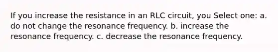 If you increase the resistance in an RLC circuit, you Select one: a. do not change the resonance frequency. b. increase the resonance frequency. c. decrease the resonance frequency.