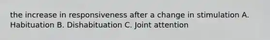 the increase in responsiveness after a change in stimulation A. Habituation B. Dishabituation C. Joint attention