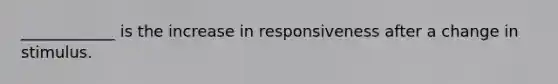 ____________ is the increase in responsiveness after a change in stimulus.