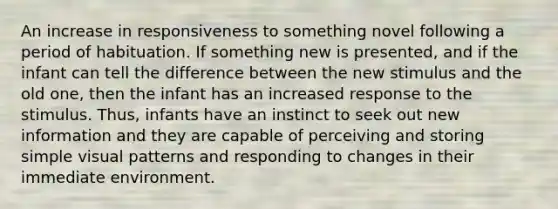 An increase in responsiveness to something novel following a period of habituation. If something new is presented, and if the infant can tell the difference between the new stimulus and the old one, then the infant has an increased response to the stimulus. Thus, infants have an instinct to seek out new information and they are capable of perceiving and storing simple visual patterns and responding to changes in their immediate environment.