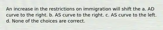 An increase in the restrictions on immigration will shift the a. AD curve to the right. b. AS curve to the right. c. AS curve to the left. d. None of the choices are correct.