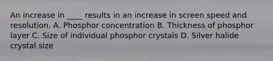 An increase in ____ results in an increase in screen speed and resolution. A. Phosphor concentration B. Thickness of phosphor layer C. Size of individual phosphor crystals D. Silver halide crystal size