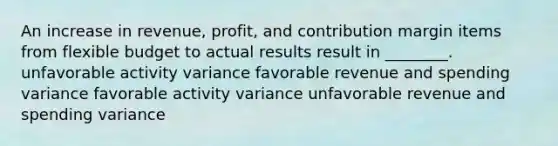 An increase in revenue, profit, and contribution margin items from flexible budget to actual results result in ________. unfavorable activity variance favorable revenue and spending variance favorable activity variance unfavorable revenue and spending variance