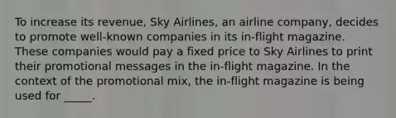 To increase its revenue, Sky Airlines, an airline company, decides to promote well-known companies in its in-flight magazine. These companies would pay a fixed price to Sky Airlines to print their promotional messages in the in-flight magazine. In the context of the promotional mix, the in-flight magazine is being used for _____.​