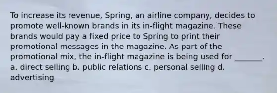 To increase its revenue, Spring, an airline company, decides to promote well-known brands in its in-flight magazine. These brands would pay a fixed price to Spring to print their promotional messages in the magazine. As part of the promotional mix, the in-flight magazine is being used for _______. a. direct selling b. public relations c. personal selling d. advertising